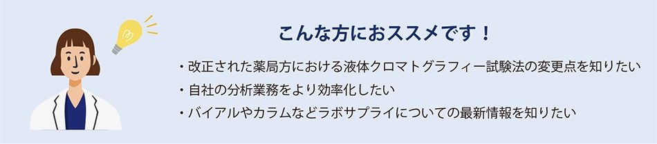 こんな方におススメです！　・改訂された薬局方における液体クロマトグラフィー試験法の変更点を知りたい　・自社の分析業務をより効率化したい　・バイアルやカラムなどラボサプライについての最新情報を知りたい
